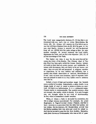 156 THE DADA MOVEMENT
The Lord c;n:ce categorically declares (V, 15) that He is not
concerned with any one's vice or virtue. Nevertheless, He
warns (III, 33) : Arjuna will acquire sin if he fails to go to
war but will have freedom from sin (II,.38) if he goes in for
war. And finally, Arjuna is assured: he will be absolved
from all sin (XVIII, 66) if he seeks refuge in Him. Or, take
another example. At several instances the Lord mildly
deprecates the Veda, and yet He is the objective (XV, 15) of
all the knowledge of the Veda.
The higher one rises, it may be, the more blurred be·
comes the vision of the Reality. The Chinese ideal of Tao
(the Way) has been aptly called the Unseen Reality. Indeed,
all truths at their best are pretty inexact and indefinable. In
unison with the essence, they are likely to be not known nor
seen ; they are only felt and perceived. A religious emotion
or experience, by its very subtlity and sublimity, has a
quality that eludes observation or analysis. Nevertheless it
is real. And, on some rare occasions, seers of supreme holi·
ness are pleased to make it in a way visible even to ordinary
men like us.
Indeed, a layer of high and harmless magic lies beneath
every symbol of worship. Undoubtedly, a deity dwells in an
image, made of mud or metal or stone or dra:wn on a por·
trait. All that is no hallucination. It is a substantial magic.
Cosmic reality is ·communicable. The symbol conveys-does
not conceal.;....the reality, which is therein. It is only brought
out, not brought about by any trick of showmanship.
In fact, what is unmanifest is made manifest.
When or where a faith is shrouded by convention, the
"life in image remains unawakened: Por example, the priest
Raghupati, in Tagore's lyrical drama ... Viwjan-had but to
have recourse to a pure stunt that the deity had spoken out
her wishes. On the contrary, Sri Ramakrishna provoe that
his Mother goddess Kali was alive an:d could be talked· to.
And tllis he proved to none but the firm doubter, Narendra;.
nath (later known as Vivekanan:da) who was as full of qucs·
I
 