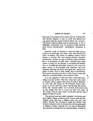 "
MANKIND ON 1BB MOVE 157
tions even in his student life as to have been on writing terms
with Herbert Spencer. It may be noted that Spencer in a
way agrees with the concept of Pcwer behind the universe :
"The power which manifests Itself in consciousness is but a
differently conditioned form of the power which manifests
itself beyond consciousness". (Ecclesiastical Institutions, p.
838).
However, mode of worship is never the same in every
country or in every age. And every holy man has his own
vision of Reality. The power of creativity under a veil of
illusion is no myth. The very concept of God is that He is
all-powerful. As such, an urge to cultivate power is human.
But it is productive of good when cultivated with a good
motive. It muSt not be allowed to be tainted with tempta.:.
tion, to be selfish and self-willed. Power is to be true to its
godly source : to be enlivened with sweetness, free from
sensation, informed with purity of purpose and conducive to
peace of mind. That is what Dadaji says to his brethren.
Earn power, he enjoins, but see to it that it hurts noone and,
above all, it confirms belief in the existence of God. )
It is the sensation of bliss that tells us that God exists.
D~aji says this so often. This view, I may here have leave
to recount, came up again in the course of a talk on February •<
23, 1975. Mr. Sen Gupta (of the Economic Times) said:
·sense of sorrow takes man away from the path that should ·
be his. Mr. Acharia added: Joy is so little while sorrow is)
so vast. Dadaji said : No. It is just the other way about.
The sweep ofJoy is much vaster; it is this that secures man
against all gusts of sorrow,
This spiritual tone went rather unheeded. A diversion was
then created. Dadaji waived his palm several times and Mr.
Acharia smelt each time a different scent. The talk was
farther diverted. One narrated at length how. Dadaji from
Calcutta released a wave of miracles that did him great good
in Madras. Another reported. how his neice in Manchester
was saved by a miracle that was understandably worked by
 