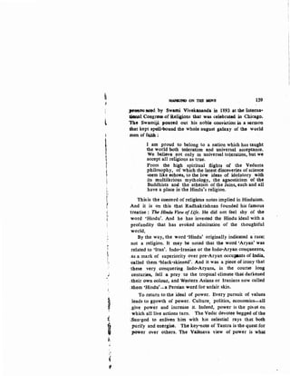 fijl
l
!
It
I'
~I
I.
I
I',I
I'
I
r
'
l·
~
I,
,
j
!,
~
t.
it
u
~..
••
'I
ij
'if
~M) O:ti 'llUl ~E
·~~
J~~~oaou~d: by Swami Vivck3DalKta U.. 18.93 at the lntetna..
aional Congre•of Religions that was celebra.t~ in Ch~cago.
7he Swamijj. pouted. out his noble conviction in a serll,lon
.that kept spcril-tx>und the whole august gala~y of the wo.rl4
.men of fauh :
I am proud to belong to a nation which has taught
the world both toleration and universal acceptance.
We believe not only in universal toleration, but we
accept all religions as true.
Prom the high spiritual flights of the Vedanta
philosophy, of which the latest discoveries of science
seem like echoes, to the low ideas of idolatory with
its multifarious mythology, the agnosticism of the
Buddhists and the atheism of the Jains, each and all
have a place in the Hindu's religion.
Thisis the concord of religious notes implied in Hinduism.
And it is on this that Radhakrishnan founded his famous
·treatise : The Hindu View of[jfe, He did not feel shy of the
word 'Hindu'. And he has invested the Hindu ideal with a
profundity that has evoked admiration of the thoughtful
world.
By the way, the word 'Hindu' originally indicated a race:
not a religion. It may be noted that the word 'Aryan' was
related to 'Iran'. Indo-Iranian or the Indo-Aryan conquerors,
.as a mark of superiority over pre-Aryan occuJ,ants of India,
called them 'black-skinned'. And it was a piece of irony that
:these very conquering Indo-Arya,ns, in the course long
centuries, fell a prey ·to the tropical climate that darkened
;their own colour, artd W~tern Asians or Iranians now called
.them 'Hindu'..,:.. a Persian word for unfair. skin.
To return to the ideal of power. Every pursuit of values
leads to g~owth of power. Culture, politics, economics-all
_give power and increase it. Indeed, power is the piv0t on
·which all live actions turn. The Vedic devotee·begged of the
~Sun-god to enliven him with his celestial rays that both
purify and energise. The key-note of Tantra is the quest for
j')OWer over others. The Vaisnava view of power is what
 