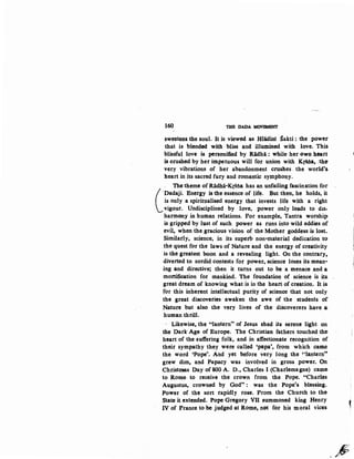 160 THE DADA MOVEMENT
sweetens the soul. It is "Viewed as Hladini Sakti : the power
that is blende<i with bliss and illumined with. lon. Thi&
blissful lo"Ve is personified by Ridhi : while her own heart
is crushed by her impetuous will for union with K{iJia, :the
very vibrations of her abandonment crushes . the world's.
heart in its sacred fury and romantic symphony.
. The theme of Radllii-Krsna has an unfailing fascination for
(
.Dadaji. Energy is the essence of life. But then, he holds, it
is only a spiriWalised energy that. in"Vests life with ·a right
vigour. Undisciplined by lo"Ve, power only leads to dts-
harmony in human relations. For example, Tantra worship
is gripped by lust of such power as runs into wild eddies of
evil, when the gracious vision of the Mother goddess is lost.
Similarly, science, in its superb non-material dedication to
the quest for the laws of Nature and the energy of creativity
is the greatest boon and a revealing light. On the contrary,.
diverted to sordid contests for power, sc:ience loses its mean-
ing and directive; then it turns out to be a menace and a
mortification for mankind. The foundation of science is its
great dream of knowing what is in the heart of creation.. It is
for this inherent intellectual purity of science that not only
the great disco"Veries awaken the awe of the students of
Nature but also the very lives of the diScoverers have a
human thrill.
·· Likewise, the "lantern" of Jesus shed its serene light on
the Dark Age of Europe. The Christian fathers touched the
heart of the suffering folk, and in affectionate recognition of
their sympathy they were called 'papa', from which came
the word 'Pope'. And yet before very long the "lantern,.
grew dim, and Papacy was involved in gross .power. On
Christmas Day of 800 A. D., Charles I (Charlemagne) came
to Rome to receive the crown from the Pope. "Charles
Augustus, crowned by God": 1,Vas the Pope's blessing.
Power .of the sort rapidly rose. Prom the Church to the
State it extended. Pope Gregory VII su~moned king Henry
IV of Prance to be judged at Rome, not for his moral vices
J
~
'
,
.#
 