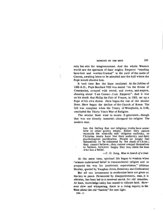 MANKIND ON 'fWi MOVE J61
oply but also. for misgovernment. And the whole Western
world saw the spectacle- of their migbty Emperor "standing
bare-foot and woolen-fr~ked" in the yard of the castle of
Canosa, awaiting leave to be adm*el;l into the hall where the
Pope would absolve him.
It took time. But the State retaliated. At the Jubilee of
1300 A.D.., Pope Boniface VIII was seated "on the throne of
Constanti,ne, arrayed with sword, and crown, and sceptre,
shouting aloud 'I am Ceasar-1 am Emperor". And it was
on his death that Philip, the Fair of France, in 1305, set up a
Pope of his own choice. Here began the rise of the secular
State.. Here began the decline of the Church of Rome. The
fall was complete when the Treaty of Westphalia, in 1648,
concluded the Thirty Years War of Religion.
The secular State went tq excess. It generated-though
that was not directly .intended- disregard for religion The
modern man.
has the feeling that our religious truths have some-
how or other grown empty. Either they cannot
reconcile the scientific and religious outlooks, or
Christian tenets have lost their authority and their
psychological justification. People no longer feel
t-hemselves to be redeemed by the death of Christ ;
they cannot believe-they cannot compel themselves
to believe, however happy they may deem the man
who has a belief.
-C. G Jung, Man in Search ofa Soul.
At the same time, s.piritual life began to weaken when
"science undermined belief in transcendental religion and so
prepared the way for positivistic superstisions." (Aldous
Huxley, quoted by Vaughan Jortes,Democtacy and Civiliszation)
But all our investments in modernism have not given us
the key to peace. Persecuted by disappointments, man, it is
obvious, has been led to a renewed search for old remedies.
At least, knowledge today has ceased to ridicule faith. How-
ever slow and whispering, there is a rising inquiry in tke
West-about -the old "lantem" for new light.
DM-11
 