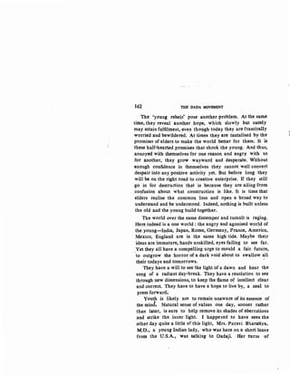162 Tml l>ADA MOVEMENT
The 'young rebels' pose another problem. At the same
time, they reveal another hope, which slowly but su.rely
may attain fulfilment, even though today they are frantically
worried and bewildered. At times they are tantalised by the
promises of elders to make the world better for them. It is
these half-hearted promises that shock the young. And thus,
annoyed with themselves for one reason and angry with us
for another, they grow wayward and desperate. Without
enough confidence in 'themselves they -cannot well convert
despairinto any positive activity yet. But before long they
will be on the right road to creative enterprise. If they still
go in for destruction that is because they are ailing·from
confusion about what construction is like. It is time that
elders realise the common loss and open a broad way to
understand and be understood. Indeed, nothing is built unless
the old and the young build together.
The world over the same distemper and tumult is raging.
Here.indeed is a one world : the angry and agonised world of
the young-India:, Jap~n. Rome, Germany, France, America,
Mexico, England are in the same high tide. Maybe their
ideas are immature, hands unskilled, eyes failing to see far.
:Yet they all have a compelling urge to mould a fair future,
to outgrow the horror of a dark void about to swallow all
their todays and tomorrows. · '
They have a will to see the light of a dawn and hear the
song of a radiant day-break. They have a resolution to see
through new dimensions, to keep the flame of intellect clear
and correct. They have to have a hope to live by, a zeal to
press forward.
Youth is likely not to remain unaware of its essence of
the mind; Natural sense of.values one day, sooner rather
than Ia.ter, is sure to help remove its shades of aberrations
and strike the inner light. I happened to have seen the
other day quite a little of this light, Mrs. Puravi Bharatiya,
M.D.. a· young Indian lady, ·who was here on a shoti leave
from the U.S.A., was talking· to Dadaji. ·Her turns ·of'
 
