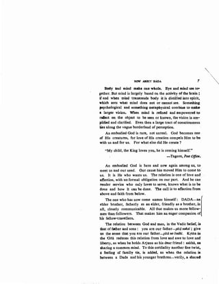 '""'"
NOW ADOOT 1>A:DA 1 ~
B~y and mind mate -One whole. Eye and mind see to-
gether..But mind is largely based on the activity of the brain;
if and when mind tranScends body it is distilled into spirit,.
which sees what mind does not or cannot see. Something
psychological and something metaphysical combine to make
a larger visron. When mind is refined and empowered t0
roftect on the object to be seen or known, the vision is am-
plified and clarified. Even then a large tract of consciousness
lies along the vague borderland of perception.
An embodied God is rare, not unreal. God becomes one·
of His creatures, for love ef His creation compels Him to be
with us and for us. For what else did He create ?
"My child, the King loves you, be is coming himself."
- Tagore, Post Offi~.
An embodied God is here and now again among us, to
meet us and our need. Our cause bas moved Him to come to·
us. It is He who wants us. The relation is one of love and
affection, with noformal obligation on our part. And he can
tender service who only loves to serve, knows what is to be
done and how it can be done. The call is to affection from
above and faith from below.
The one who has now come names himself: DADA-a1
elder brother, fatherly a'S an elder, friendly as a brother, in
all, closely communicable. All that makes us more fellow-
men than followers. That makes him aa eager companion o
his fellow-travellers.
The relatioa between God and man, in the Vedic belief, is.
that of father and sons : you are our father-pita nohsi; give
u-s the sense that you are our father-pita no l:odhi. Krsna in:
the Gita reduces this relation from love and awe to love and
liberty, as when he holds Arjuna as his dear friend ! sakha, as
sharing a common mind. To this cordiality another fine twist,.
a: feeling of family tie, is added, as when the relation is:
between a Dada and his younger brethren-verily, a snare4-
 