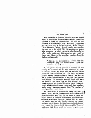 s
NOW ABOUT DADA 9
Men interested in religious commerce have been up and
d~ing to misinterpret this message of freedom. The manu-
facturers of_ fetters go about accusing Dada of his free per•
formance of Satya-Narayana pi'ijii. No wonder. No one can
;get away who tells a challenging truth. Be he Krsna or
Christ, Socrates or Galileo. Truth is exacting and expensive.
Its price has to be paid in full. No great one can escape
false accusation. A saintly person is rather known by the
infamy hurled against him. Detractors, in a way, reveal the
<livine man. History's high souls have ever been slandered.
As Emerson has noted :
Pythagoras was misunderstood, Socrates was mis-
understood, Jesus was misunderstood. To be mis-
understood is to be great.
So, conspiracy· against goodness is common. In our
·country, this ungracious art has been unfailingly at work,
particularly inspired by priest craft that has cast a wide
-enough net over the simple folk. That is easy, for the un·
knowing men are apt to take bondage for bliss. The irony is
that it chokes the very springs of true faith. Thus life goes
out of religion. And dead forms with their deadly stink keep
the social air foul Prom time to time reformers arise :
Raja Rammohun Roy, Pandit Vidyasagar, Swami Dayanand,
Swami Vivekananda-in recent times, and there have been
te~ring priestly campaigns against tlrem. The guardians of
the misguided are ever in form.
Nor'are detractors of virtue inactive today. They are up 1.against Dadaji. He has app_eared at the call of divine life to
blow fresh air into faith. They are too eager to distort the
mystic method of his. novel worship of the Supreme Spirit-
.Sri Sri SatyaNarayaiia. While they slander there are others
who cannot resist his call; for, the good men and true, the
intelligent and· the inspired find their heart's delight in the new
free worship. The Hon; Mr. R. M; Kantawalaj Chief Justice of
the Bombay High Court, is onJy one among the good. ma~y·
 