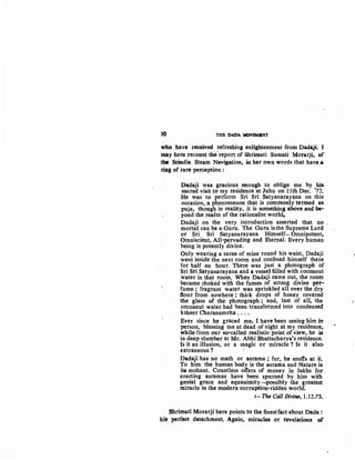 t() THB l>ADA MOVI!MBNT
who have received refreshing enlightenment fi"om Dadaj:i. I
may here recount thereport of Shrimati Sumati Morarji, of
the Scindia Steam Navigation, in her own words that have a.
rblg of rare perception :
Oadaji was gracious efiough. to oblige me by his
sacred visit to my residence at Juhu on 11th Dec. '72.
He was to perform Sri Sri Satyanarayana on this
occasion, a phenomenon that is commonly termed ag:
puja, though in reality, it is something above and be-
yond the realm of the rationalist world.
Dadaji on the very introduction asserted that 1}0- .
mortal can be a Guru. The Guru isthe Supreme Lotd ,
or Sri Sri Satyanarayana Himself-Omnipotent,.
Omniscient, All-pervading and Eternal. Every human
being is potently divine.
Only wearing a saree of mine round his waist, Dadaji
went inside the next room and confined himself there
for half an hour. There was just a photograph of
Sri Sri Satyanarayana and a vessel filled with cocoanut ·
water in that room. When Dadaji came out, the room
became choked with the fumes of strong divine pet-
fume ; fragrant .water was sprinkled all over the dry
:floor from nowhere ; thick drops of honey covered
the glass of the photograph ; and, last of all, the
cocoanut water had been transformed into condensed
ksheer Charanamrita ...•
Ever since he graced me, I have been seeing him itt
person, blessing me at dead of night at my residence~
while from our so-called realistic point ofview, he is
in deep slumber at Mr. Abhi Bhattacharya's residence.
Is it an illusion, or a magic or miracle ? Is it also
extraneous ?
Dadaji has no math or asrama; for, he scoffs at it.
To him the human body is the asrama and Nature is
iti mohant. Countless offers of money in lakhs for
erecting asramas have been spurned by him with
genial grace and equanimity --POSsibly the greatest
miracle in the modern corruption-ridden world.
l- The Call Divine, 1.12.73..
Shrimati Morarjfhere points.to the finestfact about Dada:
his perfect datachment Again, miracles or revelations of
 