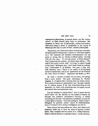 NOW ABOUT DADA 11
superutural ph.enomena, as quoted above, are but ••extra·
neous.., as Dada 'himself gives them no seriousness. Her
stat4ment k borne out by philosophy, 11ncient and modern.
That every being is divine is comparable to the saying of
Jlamanuja that man is a part of God : .tadaritsa jfvesamjnaka.
Particllady, her observation about miracle has a formida-
ble philosophical background ; science as well lends support
to it. The Up~nisad and Satilkara (Commentator) are not
(!.lone in saying that an illusion is behind reality. lhe Giti
(VII, 14) also says : "It is by My power of divine illusion".
that I bring forth the creation. Sir James Jeans affirms ; "The
stuff of the world is mind stuff." In trying ''to reach a bough
in the forest," Edding~on says, "one's hand closed on nothing·
ness." Philosopher F. H Bradley, who goes a long way
with Samkara, says : "There is no reality at all anywhere
except in appearance, and in our appearance we can discover
tbe main nature of reality". (ApJearance And Reality, p. 487).
By .itself, a miracle is neither fun nor fancy, if it springs
from a ·pure motive. The great schoolman, St. Thomas
Aquinas is of opinion that a miracle does not violate nature.
It is a eause of nature in supernatural way through a special
act of creative power. If the fate of the finite being is to be
dependent on God's will, miraculous' act~ he argues, are no
less natural than non-miraculous ones.
Can fact displace or replace faith ? And is reason the last
word ? Have not the learned, by the weapon of reason, cl,lt
through one another's conclusions? Anyway, is reason
everything all the time ? All questions considered, we may for
a while ijsten to Pascal : "Youlose nothing by belief in God."
(Thoughts) As spiritual science cannot be mathematically
exact it is bound to be a string of ambiguous yes and no.
there always and everywhere are critics who refuse to be
chastened. Dada ha& to have his share of injustice at their
hands. They complain that his motive is to colleGt followers.
Grant it. But he employs no spiritual stunts ; on the contrary.
 