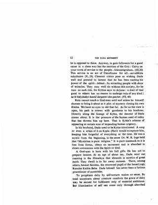 12 THE DADA ~OVEMENT
4e is opposed to these. Anyway, to gain followers for a good
cause in a clean way has the sanction of the Gitii ; Carry 011
your work of service to the people-lokasarilgraham. (III,20)
this service is an act of friendliness for all-sarvabhiita
suhrdanam (Vt 29). Cleverer critics pose as wishing Dada
well and pretend to l~ment that he has been wasting his
power of the spirit--bibhuti-by attracting people with show. I
of miracles. They may well do without this anxiety, for he
runs no such risk, for Krsnsa says to .Arjuna : a doer of real
good to t>thers has no reason to undergo ruin of any kind :
na hi kalyanalqt kascid durgatim tata gacchet. (VI, 40)
Ruin cannot touch a God-man until and unless he himself
chooses to bring it about as a plot of mystery closing his own
drama. We have no eyes to see that far. As far as the view is
open, his path is strewn with goodness to his brethren.
Directly along the lineage of Kf8na, the descent of Dada
comes about. It is the pressure of the human need of today
that has thrown him up here. That is Krsna's scheme of
appearing at certain eras of impending human urgency.
In his boyhood, Dada used to beKrsna-intoxicated. A song
or even a strain of it on Kr~na (Hari) would enrapture him,
keeping him forgetful of everything at the time. He was a
mystic from the beginning, in the sense Dr. W. R. Inge held
that "Mysticism is pure religion." It is pure inasmuch as it is
free from forms, obey:s no sacrament and is absorbed in
direct communion with the Spirit or God.
A God-man is born' with his full gifts. He has not to
prepare lessons. At an age of about ten, Dada went out
roaming in the Himalaya that abounds in ascetics of great
inetit. They dwell in its far away recesses. There, among
others, he•met Santdas, the renowned 'pupil of the famed yogi,
Ramdas Kathia Baba. Dada himself has never been a furious
practitioner of austerities.
'To propitiate deity by self-torture makes no sense. By
total unconcern about creature comforts the grace of deity
mly be earned for fuljilment only of material ambitions.
But illumination ·of self can come only through absorbed
 