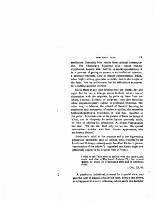..
'
NOW ABOUT DADA 13
meditation. Unearthly bliss results from spiritual contempla-
tion. The Chandogya Upanisad says : tapasa brahma
vijijnasasvii, enquire after Self by taJqsytH(concentration). It. .
is a process of getting an answer to an intellectual question,
a spiritual problem. Tala is intense contemplation, which,
when highly strung, generates a certa~ heat in the temple of
the head. Not by self-torture, but by self-culture an an$wer
for a baffiing question is found.
Nor is Dada at any time pouring over the sastras -day and
night. But he has a strange access to them. At any time of
disputation with the mighties, he picks up these from no-
where, it seems; Torrents of scriptural texts flow from him
while disputants gladly submit in profound reverence. The
other day, in Madras, the citadel of Sanskrit learning, he
.confronted that mon:u~ent of ancient erudition, the venerable
Mahamahopadhyaya ·Srinivasan. It was then reported in
the press: Srinivasan saw in the person of Dada the image of
Vistiu, and in rhapsody he recited hymns presently made,
by way of offering his submission. As Swami Vivekananda
has said, 'We can see God only as we see His special
incarnations- avatars-who bear human appearance, who
are human divines.'
Srinivasan's mind at the moment and in that high-strung
perception resembled that of Arjuna who, troubled by the
Lord's world-image-visvariiiam (inJeanPaul Richter'sphrase,
"persecution of the infinite")-appealed that Krstia might now
graciously appear in his original form of Vistiu :
I wish to see Thee even as before with thy crown, and
mace and disc in Thy hand, Assume Thy four armed
9hape, 0 Thou of a thousand arms and of universal
form.
-Gita, XI, 4(i.
A particular individual, screened for a special view, may
pin the sight of Dadaji in his divine form. Even a vast crowd,
as it h~ppened at a rally in Bombay where saints like Sa~cha·
 