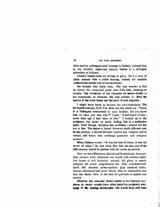 :14 THE DADA MOVEMENT
-baba and his colleagues paid homage to Dadaji, visioned him
in his divinely . hightened stature, bathed in a refulgent
splendour of holiness.
Usually Dadaji does not sit high in glory. He is a man of
plain maauer with a noble bearing. .Indeed, his amiable
oniuariness makes him so extraordinary.
No- wonder that Dada wins. The real wo11der is that
he leaves the conquered great ones ·fuliy free~ claiming no
l9yahy. Tlle dividends of his triumphs he Javes wholly to
his. comlllllnity of btethrcm:. His sole interest is : May the
aisery (){the mine Ieason and the good of men augment.
l might have leave to recount my own experience. 'l'tte
fru-fllme( scientist, Prof. S.N. Bose one day asked me: "There
~ a: Tathagata: somewhere in your locality. Oo you know
him or have you seen him 1" I said : "I had heard of him ;
S()Ille' time ago ,f had been to him." I looked up to the
pl'f)fess&t, but spoke no mare, finding· him in a ·meditative
spell, brier though. Religion has' probtem:s ; science too has
not a few. The desire to know, however nruch difterent may
be the process~ is shared between science and religion, and at
certain stftl heurs they exchange questions and compare
answers.
When Diekens wrote : "It was the best of times, it was the
worst of times.'' he had little fear that the neat end ·of the
20th centu-ry weuld be packed with far worse paradoxes.
· Now we have Whitmans, Sartres and Rutherfords. Innumer-
able masters have illumined our world with sublime lights.
Yet forces of evil furiously prevail. All glory is nearly
eclipsed, all moral magnificence has been overshadowed.
Dark afld desolate power-politics grip mankind today.
Human refinement had never before been so lamentably cast
.into the shade. Now is the time for god-men to appear and
radiate.
Whoever: l:lqs attended Dada's tlurbar at his Olkutta resi-
ftnoe. in recent months have often heard his propheti<: wa;t-
aiap .af. 6e ..--. catastropke. His WQJrdl bum with-bate
 