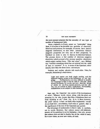 ~~-- --~~-----~---~----. --
16 THE DADA MOVEMENT
the most eminent scientists feel the· necessity of one type or
:another of fundamental faith.
Atom, originally in Greek, meant an "indivisible" thing;
Now, it is known to bedivisible into particles of electricity.
·Electrons and protons, for example, of course, have electro-
lllagnetic interactions, as also other interactions. Electro-
magnetic properties are only one of their properties. To·
bombard an atom is only to destroy its electrical balance.
The process shows : a fair number of electrons (negative
electricity) whirls around a few protons (positive electricity)
which supply nuclear focus. "The real atom", says Edding-
ton, "contains something which has not entered into the mind
of man to conceive". It is, in terms of the UpaniSad, ultra-
minute, finer than the fi.nest atom : aftoraftiyan.
Vedanta and nuclear physics talk much alike. Take, for
example, Heisenberg's observation :
Light and matter are both single entities, and the
apparent dualitl arises in the limitations of our lan-
guage .... Furthermore, it is very difficult to modify
our language so that it will be able to describe these
atomic processes, for words can only describe things
of which 'we can form mental pictures, and this abi:..
lity, too, is a result of daily experience. Fortunately,
mathematics is not subject to this limitation.
Ages ago, the Upanisad was aware of the incompetence
of word : "Whence words return along with the mind, not
attaining It ; he who knows that bliss of Brahman fears not - !
from anything at all." (Tait. Up., II, iv, 1)- Here, however,
the point ·clearly is that-as Dada often emphasises- words
do not :fintl God ; nevertheless, God's bliss is gained ; that is·
the significance of the text of the UpaniSad just quoted.
The advantage of mathematics is that it talks in symbols,
not in words. However, that science· cannot still definitely
answer all its questions is not its limitation ; that only proves
that science does not deal in :finality but all the while is ready
for a 11ew vision; an ever new vision, of truth.
 