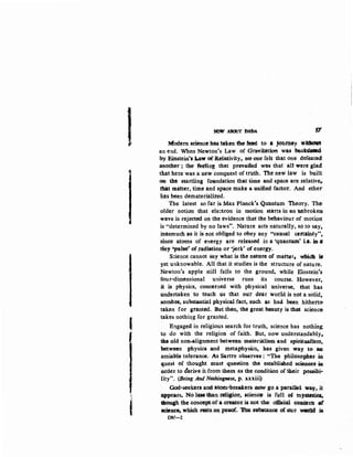 I
j
NOt/. ABotlT DADA 1?
Modern seie!lc~ has taken fhe teed to- *jO'tltttey WJdmfl
an end. When Newton's Law of Grnvibttion was baakdaledc
by Einstein'sliaw of Relativity., no one felt that one defeated
another ; the feeling that prevailed was that all were glad
that here was a new conquest of ttUth. The new law is built
on tht startling foundation that time and space are Ielative,.
mat matter, time and space make a unified factor. And ether·
lias been demateriali:zed.
the latest so far is Max Planck"s Quantum Theory. The:
older notion that ele::tron in motion starts in an tm.broken
wave is rejected ott the evidence that the behaviour of motion
is "determined by no Taws'". Nature acts naturally, so to say,
inasmuch a-9' it iS- not obliged to obey any "causal ctrtainty"t
sinee atoms of energy are released in a 'quant.u-111' le. ma
tiny •pa~· of,tadiatiou or •jerk' of energy.
S::ience cannot say what is tlie nature of mattet. w:b:i.dll itt
yet unknowable. All that it studies is the structure of nature.
Newton's apple still falls to the ground. while Einstein's
f<>ur-dimensional universe runs its course. However,
it is physics, concerned with physical universe, that has
undertaken to teach us that our dear world is not a solid.
sombr~ subst&otial physical fact, such ~s hac;i been hitherto
taken for granted. But then, the great beauty is that science
takes nothin_g for granted.
Engaged in religious search for truth, science has nothing:
to do with the religion of faith. But, now understandably,.
th.• old non..alignment between materialism and spiritualism,
between physics and metaphysics, has given· way t& an-
amiable toterance. As Sartre observeg : "The philosophe~ iD
quest of thought must question the established scieneell ill
~.rder to cfer.We it-from them as the condition of their pouibi..
lity". (Being And Nothingness, p. xxxiii) '
God-seekers and atom-breakets-,~ goa parallel. way, it
appears. No t.e.than reli&ion, scienc. is fuU ot :tnymai~
though the coneeptofaereatot is,not the o1&ial coneem Of
scieru:ot which rast~: on pwof~ 'Jim substance, of oun WU~Id is
DW--2
 