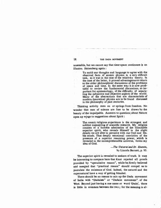 18, THE DADA MOVEMENT
unseeable, but we cannot say that time-space continuum~ an
illusion. Heisenberg again :
To mold our thoughts and language to agree with the
observed facts of atomic physics is a very difficult
task, as it was in the case of the relativity theory. In
the case of the latter, it proved advantageousto return
to the older philosophical discussions of the problems
of space and time. In the same way it is now profi-
table to review the fundamental discussions, so im-
portant for epistemology, of the difficulty of separa-
ting the subjective and objective aspects of the world.
Many of the abstractions that are characteristic of
modern theoretical physics are to be found discussed
in the philosophy of past centuries.
Thinking activity rests on or springs from freedom. No
wonder that men of science are free to be drawn by the
beauty of the impalpable. Answers to questions about Nature. I
-open up w!ngs to suggestions about Spirit :
The cosmic religious experience is the strongest and
noblest mainspring of scientific research. My ·religion
consists of a humble admiration of the illimitable
superior spirit, who reveals Himself in the slight
details we are able to perceive with our frail and fee-
ble minds. That deeply emotional conviction of the
presence of a superior reasoning power, which is
revealed in the incomprehensible universe, forms my
idea of God.
-The Universe:and:Dr. Einstein,
by Lincoln Barnett, p. 95.
The superior spirit is revealed to seekers of truth. It may
be interesting to compare here that Kant rejected all proofs
provided by "speculative reason", while·he:firmly believed
and asse,ted that "practical reason" should compel us to
postulate the existence of God. Indeed, the natural and the
supernatural have a way of getting blended.
There should be no reason to mix up the Dada movement
of India with "Dadaism" or "Dadaist movement". of the
West. Beyond just having a one name or word 'Dada', there
is little in common between the two ; for the meaning is al-
 