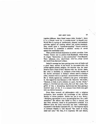 NOW ABOUT DADA 19
together different. Here •bada' means 'elder brother' ;. there
it is a Pren~h word for •a wooden horse'. In despair over
World War I, a group of intellectuals planned anti-aesthetic
activities against all existing ethical and artistic standards.
They seized upon a "nonsense-sounding" French word for
'hobby-horse' to symbolize a nihilistic variety of revolt
against the established order.
Their protest derived inspiration in artistic novelties from
Tristan Tzaara and in poetics from Rimbauld, while taking
its slogan "destruction is also construction" from Baqunin.
Their influence-very short-lived: 1915-'22..:..swept across
the world from Harvard to Bonn.
Dadaji's message has been gaining sway over all India and
a good many centres of the world. In one aspect only-his
protest against priestly religion-his doctrine may be consi·
dered to have a kind of faint likeness with the Zurich· thesis.
But what is decidedly an antithesis of the frothy impiety of
the Zurich movement is Dadaji's solemn lead to creating a
sober, sensitive will to a spiritual reconstruction of our times.
He is wholly against any unbelief in the glory of the Spirit.
In this regard his true likeness is with Emerson who holds :
~•Essence, or God, is not a relation or a part, but the whole."
{Essays, I, 116) God not only exists, He is all that exists.' For·
getful of this, a devastating shallowness has been gaining a
renewed lease of life. It is a menace from which only god-
men can deliverhumanity.
Prom Plato onward, all philosophers with a religious
inclination, have accepted the knowledge of the ultimate
Reality or divine presence. Schiler has put it very finely :
..Religious agnosticism is not a psychological fact, but a self-
deception~' He affirms that belief in God is natural, and
t)lat what, however, needs to be questioned is unbelief. In a
different style, the same conviction has ·been unfalteringly
expressed in the Katha Upanisad (VI, 12): The Superior Spirit
or Pltimate Reality is well beyond "the· reach of words,
mind and eyes," but the.n~ It is expressly felt and clearly
 
