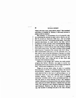- to THIJ DADA MOVl!MI!Nf
fo4.soo -'t.the imler 1:nind, uaoloudtd •Y 4evbt.,.. "J1ie. etft&tieaal
cou:victien,. as admifted b.y Einstein, is ebviousPy oommo& tG
sailuls.aa wdl ascscientists.
- T)le e1iste&O$ or noR-existemce of a& all powerful cJ'e1t"'
tor, producing ~e univ.ePSe by mere wisk or resolve, can nei--
ther be proved aor disproved. Dada says : why not accept
the saying of the Sruti: samkalpena asrijat 1ok:iB-OodinHi&
SU}'Jt'eme playfulness, by mete .resolve, has been mdined
to create the worlds, a.nd thoy wero createdfo:t1lrw•ith. Seience
seeks: laws; its search goes on ; it may well be an ~ess
search, byt it is a search with an open mind. Religion takesup
from where reason stops. And man is at peace within himself
when he grows "conscious of his oneness with God's Being."
That consciousness, Dada says, is to be cultivated, but it is.
ruso. in~et in man so that the cultivation, if earnest, is a sileJilt
success. Intense. and austere cultiva~ion of pur~ thought is th.e
genuilte ·~apasya', which is not a phys~l severity or tN..
tun~ of the body. God is bliss.. Be sure of Ulis, Dad@ asid;
everyone of his numerou-s visito.r&,
.¢tnicted by the thought that "atheism has. made grea~J"
prot;res.s than before", Berkeley was eager to convey "un-
answ~rable proof of the existence and immediate eperatioe of
QO.q," (PhiloEo.~-bical Cotnntentaries, Vol. I, p. 2jl}
Th~ are not any better today. In reply to a questiOB
from the press (15.1().74) at a Calcutta reception, the Lord of
Kamakotipitha, Jagatguru Samkaracharya Jayendra Sara-
swati ob$erved that to the. lack of self-knowledge is to be
traced tb..e reason for &o: much. suJfe:ring of men of this eta.
Another question : 'There is a lot too. much. of religiou.
instt:uction nowadays and. too many guru& h$.ve got bJJSY :is
that t!le' r.oason of rising mjseri~& of .mQJl f The Jagatgutu
teplied; Most gurus are nogutus inthe striet spiritual cootext.
Only s~ gurus a,s inherit ~hoary trad:itimts have got holy
metit. .The ~ight gurus VI{Ve Sam.kata, IUmanuja, Bablabba
~ Cha,~Qya. Po,rf~tly trV¢• Bat one may: hav.e leave to
~ : t~ fq11n._r of a ~"aiUtge was. new at lis time. Possibly
 
