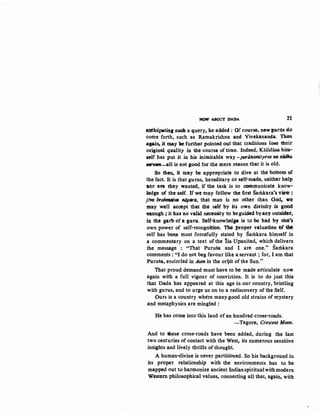 'MOW :ABOUT DADA 21
anticipatin& stWh a query• h.e added : Qf coorse, new gurns ·tto
come forth, such as Ramakrishna and Vivekananda. Th.en
.agai11; it may ·ae further pointed out that traditions lose their
original qaality in the course of time. Indeed, Kalidiisa him-
self has put it in his inimitable way -purinamityeva,., sildllu
_,am-all is not good for the mere reason that it is old.
So th~ it may be appropriate to dive at the bottom of
the fact. It is that gurus, hereditary or self-made, neither hel})
Abr an they wanted, if the task is to cnmmunicate know-
ledge of the self. If we may follow the first Sarilkara's v~w:
jiWJ bralmuliWJ flijpDr4, that man is no other than God~ -we
may well accept that the self by its own divinity is goutl
011.ough ; it flas 110 valid necessity to beguided byany outsider,
in the garb Of a guru. Self;;lmowledge is to be had by one~s
own power of self-recognitibb. 'fJW proper valuation N ~
self has been most forcefully stated by Samkara himself in
a commentary on a text of the Isa Upanisad, which delivers
the message : "That Purusa and I are one." Samkara
comments : "I do not beg favour like a servant ; for, I am that
Purusa, encircled in Aum in the orl}it of the Sun."
That proud demand must have to be made articulate now
again with a full vigour of conviction. It is to do just this
that Dada has appeared at this age in our country, bristling
with gurus, and to urge us on to a rediscovery of the Self.
Ours is a country where many good old strains of mystery
and metaphysics are mingled:
He has come into this land of an hundred cross-roads.
- Tagore, Crescent Moon.
And to tnese cross-roads have been added, during the last
two centuries of contact with the West, its numerous sensitive
insights and lively thrills of thought.
A human-divine is never partitioned. So his background in
its proper relationship with the environments has to be
mapped out to harmonize ancient Indianspiritualwithmodern
Western philosophical values, connecting all that, again, with
 