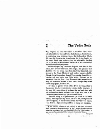 ~ £
2 The Ved,ic Gods
ALL religions in India are rooted in the Vedic lores. They
am either allied or opposed to tke Vedicheritage. For instance,
in evaluating any religious tenet, the Brahqtasiitra (Ill, 2,
38)gives the directive that its authority lies in the Sruti ; on
the other hand, this authority ,·is a bit belittled by the Gitii
(II, 53) as w:hen it refers to such believers as are confounded
by the Sruti (Srutibipratipanna).
Generally speaking, all Indian religions, one way or an-
other, have a Vedic reference, often origin. It is peculiar that
. Buddha, who in many ways felt· akin to the Upanisad;, was
.averse to the. Veda. Medieval· and modern masters-Kabir, ·
Nanak, Raja Rammohan, Swami Vivekanand~ Swami Daya-
nanda,-all have their' new faiths either founded on or
estranged from the Sruti. Even Saiva and Sakta ways of wor..
ship are remotely related to the Veda, though they strike.·
out strange patps, more or less.
So then, a proper study of the Dada movement has to
have some link; however remote, with the Vedic structure. It
is with this recognition of heritage that we begin here with
.an outline of the Vedic scripture-the origin as a rule of all
religious prescriptions and speculations in India.
'fhe first troop of Aryan exodus* (in,; 2000 B. C. or there~ :
:about) was captai.Q~d by, Manu. He was the grand patriarch
ofVedic·p~lity.,. It was from his· name- that the word m.Orulva .
Waf dfciv~;; !h~n.meaning children of Man~ ..not mapJP.nd.;
•
* All previous' estimates of the antiquity of the Vedic period have
been outdone by the present theory of prof. Jacobi of Bonn, who sup-
pO'aes that period goos.back to at feast 4900 B. C....The Vedic· literature in
an.y case is of con~idmbly higher antiquity than that of Greec~.
-M~pnell
23
 