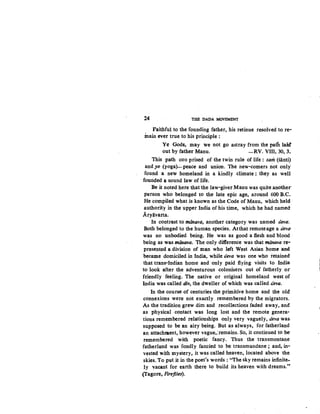 24 THE DADA MOVEMENT
Faithful to the founding father, his retinue resolved tore-
main ever true to his principle :
Ye Gods, may we not go astray from the path laid'
out by father Manu. -RV. VIII, 30, 3~
This path corr prised of the twin rule of life : sam (santi)
and yo (yoga)~peace and union. The new-comers not only
found a neV homeland in a kindly climate : they as well
founded a sound law of life.
Be it noted here that the law-giver Manu was quite another
person who belonged to the late epic age, around 600 B.C~
He compiled what is known as the Code of Manu, which held
authority in the upper India of his time, which he had named
Aryavarta.
In contrast to miinava, another category was named deva·.
Both belonged to the human species. Atthat remoteage a deva
was no unbodied being. He was as good a flesh and blood
being as was manava. The only difference was that manava re...
presented a division of man who left West Asian home and
became domiciled in India, while deva was one who retained
that trans-Indian home and-only paid flying visits to India
to look after the adventurous colonisets out of fatherly or
friendly feeling. The native or original homeland west of
India was called div, the dweller of which was called deva.
In the course of centuries the primitive home and the old
connexions were not exactly remembered by the migrators.
As the tradition grew dim and recollections faded away, and
as physical contact was long lost and the remote genera-
tions remembered relationships only very vaguely, deva was
supposed to be an airy being. But as always, for fatherland
an attachment, however vague,:remains. So, it continued to be
remembered with poetic fancy. Thus the transmontane
fatherland was fondly fancied to be transmundane ; and, in-
vested with mystery, it was called heaven, located above the
skies. To put it in the poet's words: "The sky remains infinite-
ly vacant for earth there to build its heaven with dreams.·~
(Tagore, Fireflies).
 