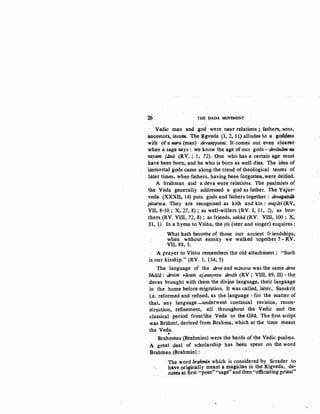 2V THE DADA MOVEMENT
Vedic man and god were near, relati9ns; fathers-. sons,
,ancestors,issues. The ~gveda (1; 2, ll) alludes to a goddess
wife of a nora (man) devantpatni. It come"s out even clearer
when asage says: we know the ~ge of our gods- deviiniim nu
vayam jmta (RV.; 1, 72). One who has a certain ~e must
have been bom, .and he who is born as well dies. The idea of.
immortal gods came aoong the trend of theological tenets of
later times, when fathers, having been forgotten~ w~re deified.
A brahman and a deva were relations. The p~almists of
the :Veda generally addressed a god as father. The YajJir~
veda. (XXXII., 14) puts gods and fathers together : devagqi!Q!I.
JJ!tarsca. They are recognised as kith and kin: svajiiti (RV,
VII, 8-10; X, 27, 8); as well-willers (RV. I, 11, 2), as bro-
thers (RV. VIII, 72, 8) ; as friends, sakhii (RV. VIII, 100 ; X,
31, 1). In a hyDUl to Visim, the rsi (seer and singer) enquires:
What hath become of those our ancient friendships,
when without enmity we walked together ?:_RV.
VII, 88, 5.
A prayer to Vistiu remembers the old attachment : "Such
is our kinship." (RV. 1, 154, 5)
The language of the deva and miinava was the same deva
bhiiSii : devim viicam ajanaynta deviih (RV ; VIII, 89, II) -the
devas brought with them the divine language, their language
in the home before migration. It was called, later, Sanskrit
i.e. reformed and refined, as the language ~ for the matter of
that, any language -...underwent continual revision, recon-
struction, refinement, all throughout the Vedic and the
classical period from:the Veda to ·the Gita. The first script
was BrahmT, derived from Brahma, which at the time meant
the Veda.
'Brahmans (~rahmins) were the bards of the Vedic psalms.
A great deal .of scholarship has been spent on the word
Brahman (Brahmin):
The word brahmin which is considered by Scrader to
·~ have originally meant a magician in the Rigveda, de-
notes ·at first "poet" "sage"and then "officiating priest"
 