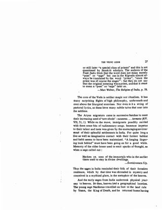 THE VEDIC GODS 27
or still later "a special class of priests" and this is not
questioned by Sanskrit scholars. The authors of the
Vedic Index think that the word does not mean merely
"poet" or "sage" but can in the Rigveda almdst al-
ways be translated by the word "priest", "since the
priest was of course the singer" : but they do not say
that the original meaning wasapriest, andthat it came
to mean a "poet" or "sage" later on.
-Max Weber, The Religion ofIndia, p. 58.
The core of the .Veda is neither magic nor ritualism. It has
many surprising flights of high philosophy' underneath and
over above the liturgical exercises. Nor even is it a string of
pastoral lyrics, as these have many subtle turns that soar into
the sublime.
The Aryan migrators came in successive batches to meet
their increasing need of'new abode': nutanena. •• sarmaila (RV.
VII, 51, 1). While on the move, immigrants possibly carried
with them some bits of rudimentary songs. Immense impetus
to their talent and taste was given by the encouragingenviron-
ment of their splendid settlements in India. For quite long a
live as well as imaginative contact with their former habitat
and habit seems to have been maintained. "A longing linger-
ing look behind" must have been going on for, a good while.
Memory of the older home used to emit sparks of thought, as
when a sage called out :
Harken ye. sons of the immortals who in the earlier
times used to stay in divine dwellings.
-Svetasvatara Up.
Thus the S8,ges in India reminded their folk of their forsaken
residence, which by that time was shrouded in mystery and
conceived in a mythical glare, in the metaphor of the heaven.
And the early sages from India undertook physical jour·
ney to heaven. So then, heaven had a geographical locatiM;
The young sage Naciketas travelled on foot to the land rule
by ,Yama, the King of Death, and he returned home:having
 