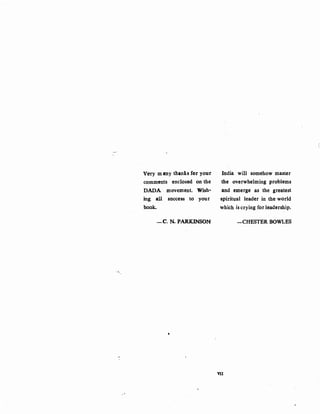 c
Very m my thanks for your India will somehow master
comments enclosed on the the overwhelming problems
DADA movement. Wish- and emerge as the greatest
ing all success to your spiritual leader in the world
book.. which is crying for leadership.
-C. N. PARKINSON -CHESTER BOWLES
.,
'
VII
 