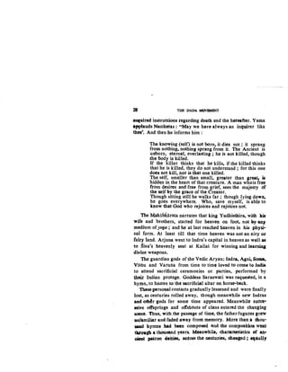 • THE DADA MQVJlMBNT
RQ~Uired instructions regarding death. and the hereafter. Yama
awtauds Naciketas: "May we have always an inquirer like
thee~. And then he informs him :
Th~-knowing {self) is not born, it dies not ; it sprang
from nothing, nothing sprang from it. The Ancient is
unborn, eternal, everlasting ; he is not killed, though
the·body is killed.
If the killer thinks that he kills, if the killed thinks
that he is killed, they do not understand ; for this one
does not kill, nor is that one killed.
The self, smaller than small, greater than great, is
hidden in the heart of that creature. A man whois free
from desires and free from grief, sees the majesty of
the &elf by the grace of the Creator.
Though sitting still he walks far ; though lying down,
he goes everywhere. Who, save myself, is able to
know that God who rejoices and rejoices not.
The Mahabliarata narrates that king Yudhisthira, with 1lis
wife and brothers, started for heaven on foo4 not b,y any
medium ofyoga ; and he at iast reached heaven in his physi·
cal form. At least till that ·time heaven was not an airy or
fairy land. Arjuna went to Indra's capital in heaven as well a:s
to Siv.a's heavenly seat at Kailas for winning and learniq
divine weapons.
The guardian gods of the Vedic Aryan; lndra, Agn4 Soma,
Vistiu and Varutia from time to time loved to come to Jndia
to attend sacrificial ceremonies or parties, performed by
their Indian protege. Goddess Saraswati was requested, in a
hymn, to hasten to the sacrificial altar on horse-back.
These personal contacts gradually lessened and were finally
lost, as centuries rolled away, though meanwhile new Indras
and o~r gods for some time appeared. Meanwhile suece"'
&tdve otfsprings and offshoots of clans entered the changing
scene. 'thus, with the passage of time, the father fugures grew
lUlfatniliat and faded away front memory. More than a thou-
!lalld hymns bad been composed and the compositioD went
tlt.rov.gh a thousand years. Meanwhile, chatacteristies of an.,.
Qient pat,ron deities- aetogs the aontur:ies, Obaqed ; eqlially
 