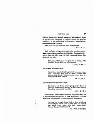 I
THB VEDIC GOD$
•changed the devotees thtouth num~rous generations.; fbi'M
of worship too responded to shifting scenes and altering
tra(ij:tions. tn he oonfounding envirQnment, a sa~e of a later
~~atiwl simply wonde.red:
What God with our oblatioDS slan we worship t
-RV.: X, 121.
Such confusion is in g1'eat contrast to the previous genera-
t~~~-w~se relation was fresh and familiar. These eadier hy•
mns to Agni and lndra rang with fresh vision and vigour. The
ideal god was lndra :
The strong who listens, who gives aid in battles~ wllo
slays the Vritra, wins and gathers riches.
!:-RV.i02 X, 89, 18.
~Ys prowess is immeasurable :
Vaster than days and nights, giver of increase, va3ter
than firmament and flood of ocean; Vaster than
bounds of earth and wind's extension, vaster than ri-
v~rs and our lands is lndra.
-RV. : x-, 89) 1:1.
Quite as great and gracious is Agpi :
His flames are fierce, never ageing are the flames of
him who is beautiful' to behold, Whose face is beauti-
fu-l, whose splendour is beautiful.
-RV. : I, 143, 3.
But to newer generations of sages the gods of old were not
as much manifest and familiar. A new worshipper, striclen
with doubt, fashioned his hymn in uncertain s.ubmission:
Striving for strength bring forth a laud to Indra, a
truthful hymn if he in truth existeth. One and another
say, There is no lndra. Who hath beheld him?
Whom then shall we honour?
..:....RV.: VIII, 89 (Griffith)
 