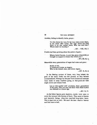 3P THB DADA MOVBMENT
Another, failing to identify Indra, prays :
Ye who desire for war,ifit be true, Indra exists there,
in his name offer hymn. The sage Nema says that
there is no one named ·Indra. Who has seen him ?-
Whom shall we worship ?
-RV. : VIII, 100, 3.
Doubts had been growing about the power of gods :
Where, Indra-Varuna, is now that glory wherewith;ye
brought us support to those who loved you ? ....
-RV. Ul, 62, 1'"'
Meanwhile many generations of sages had come and gone :
Rishis of old,
in numerous troops, as singers,
Who in the distant, near, and lower region...
-RV. X, 82, 4.
In the fle~ting current of times, very long indeed, the
gods of the early Vedic era lost ground, as they became
unremembered. Peelings for the past were roused and attempts
were mad~ to keep tradition going, so that good old faith ·
might revive and remain fresh.
Let us with tuneful skill proclaim, these generations
of the gods, That one mjly see them when these hymns
are chanted in a future age.
-RV. X, 72.
As the father figures grew shadowy, myths were spun to
cover the vacuum with fineries of fancy. Thus came in heaven
and heavenly beings, when live ones had long taken leave.
This is dqne now as well : We send the dear dead to heaven
and foul ones to hell.
 