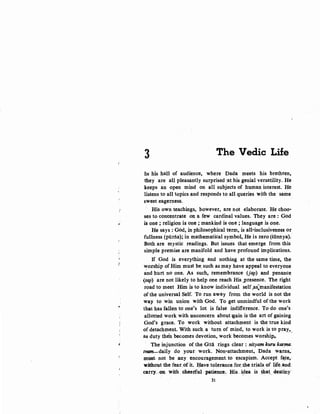 3 The Vedic Life
IN his hall of audience, where Dada meets his brethren,
they are all pleasantly surprised :at his genial versatility. He
keeps an open mind on all subjects of human interest. He
listens to all topics and responds to all queries with the same
sweet eagerness.
His own teachings, however, are not elaborate. He choo-
ses to concentrate on a few cardinal values. They are : God
, is one ; religion is one ; mankind is one ; language is one.
He says : God, in philosophical term, is all-inclusiveness or
fullness (piirila); in mathematical symbol, He is zero (sfinnya).
Both are mystic readings. But issues that emerge from this
simple premise are manifold and have profound implications.
If God is everything and nothing at the same time, .the
~orship of Him must be. such .as may have appeal to everyone
and hurt no one. As such, remembrance (jap) and penance
. (tap) are not likely to help one reach His ,Presence. The right
road to meet Him is to know individual self,as:manifestation
ofthe universal Self. To run away from the world is not the
way to win union with God. To ~et unmindful of the work
that has fallen to one's lot is false indifference. To do one's
allotted work with unconcern about lgain is the art of gaining
God's grace. To work without attachment is the true kind
of detachment. With such a turn of mind, to work is to pray,
as duty theb becomes devotion, work becomes worship.. . ·
1 The injunction of the Gita rings. clear : nityam kuru karma.
tvam-daily do your, work. Non-attachment, Dada w~rns;
must- not be any encouragement. to escapism. Accept f~te,.
w.ithout-the.fear,of it. ~ave tolerance.for.the trials. of life.and:
carry..,on with. cheerful patience. His idea is that. destiny·~ ) . ' ..
31
 