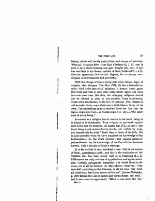 I
~
f(
~
j
'~
I~
'
I'I
f
i
~
•
?.
)!;
f&
THE VEDIC LIFE 3<?
liation, which will decide one's choice and course of worship.
When 11ll religions flow from God (Vedanta II, i, 37) one is
sure to earn God's blessing and gain blissful life, only if one
has real faith in his chosen symbol of God (VedantaIV, i, 4-5).
9ne can appreciate intellectual dispute, but acrimony over
religion is unwholesome and unworthy.
With the change of times, along with other things, logic of
religion also changes. The Gita tVII, 10) has a beautiful si-
mile : God is the seed of all religions. It means : seeds grow
into trees and trees in turn offer seeds which again are born
into ever new trees. But then, the changing religions should
not be viewed as alien to one another. Unity in diversity,
Dada often emphasises, is the law of creation. For, religion is
not an outer form, even while every faith finds a form of its
own. The underlying unity is derived from the fact that re..
ligion originates from-as Svetasvatara Up. says,-"the inner
soul of every being."
Inasmuch as a religion has its source in the inner being, it
is bound to be indefinable. True religion or spiritual experi-
ence is too fine for analysis. As Katha Up. (VI, 12) says : 'The
inner being is not expressible by words, nor visible by eyes,
nor conceivable by mind.' Even then, a vision of the holy life
is quite possible when we have acquired the knowledge of the
fundamentals. As the Sruti informs : Eka jnanena sarvam vi,.
jniitam bhavati-by the knowledge of the One all else becomes
·known. This is the gist of Dada's message.
In so far as God is one, mankind is one. God is the source
of birth-janmadytisya yatah-and this is the conclusion of the
Vedanta that has been stated right at its beginning (1, i, 2).
Differences are only matters of appellations and appearances.
(see, Cowell, Sarvadarsaiz Samgraha) The whole thesis is ob-
vious, not at -all far-fetched. As Max Muller observes,:. "'I:he
true Self, according to the Vedanta, is all the time free from
'all conditions, free from names and forms". 1(lndian·PfJloSoJhJ',
]!· ~07) Behind the veil of names and forms shines. tb,e s,Qul:---
:callit over-soul o~ super-soul: "When a man feels ,the ~hy- ·
DM-3
 