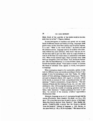 34 THE DADA~
thmie throb Of the souHife of the whele wedd in his own
lbul; then he is free!'-Tag-ore, Siidhanii.
As men ha:ve gtown in numbers and spread out ()tl many
ia'nds of different climate and habits of living, languages hai8
grown many as they have been usedby menofvarious regions.
It is said : "Bible is the word of God." As God is one and
the common source, l~nguage used by all is likely tobe alike.
And, without any such inference, when word was not yet vo-
tal and men used to give out their mind by a sign of hands or
eyes or of the head all would mean or underStand in the same
way. When words replaced signs, these universal mute notes
have not altogether come into disuse. Prof. Northcote Parkin-
son (The Fur-lined Mousetrap) in a most brilliant thesis, trans;.
formed the familiar phrase "from band to mouth" to indicate
the transit of utterance from signals to words, from gesture
to language.
When expressions ceased to be inarticulate, spoken words
took on different turns and moulds according to forms of lan-
~tiages. It inay be interesting to note that Yaska, the oldest
ituthor of Vedic philology (Nighantuand Nirukta) says: "Words
are used to designate objects with regard to everyday affairs
itt the world, on account of their comprehensiveness and mi-
nuteness." Yaska's commentator, Durgii. observes: "The mo"-
-vetnents of hands and the winking of eyes, etc., are also com!"
ptehensive ; they will express the meaning and in this manner
we will be saved the trouble of studying grammar and the
bUlky vedic literature." Yaska's preference for word to ges-
ture, "on account of the economy of effort," approaches a
Parkinsonian twist.
IIow~et, language as an art of expressing thought had its
cdurse ofevolution. Muit (~anskrit Text BoOk, vol. II, p. 215)
gays :·..It is true that more may be said in favour of the hy~
tbesis that Zend is derived from Sanskrit." Max Muller ob-
lerles :; ''I shallbe able to prove that the Greek is derivte
ftom tlfe Sanskrit." (SCience "'lAnguage, p; 185); Earl~r, ih
the same book (p. 3 &p. 29) hC" expre8ses : "VI~ ellrinot rett as
 