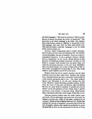 THE 'VEDIC tiPB 35
yet what langt~ag~ is." He traces its evolution: "Not as a pro--
duction of nature, but simply as a wotk of hutnan art.•• The
point here is not which language is the oldest. Our concern
.here lS tllat human onene5s is reflected in the growth of hti""
.man bihgua~. And what little has been noted herein very
well c;ndorses Dadji's creed that ~language is one' by Yirtue
d the common human art.
Anyway, Dada's fundamental tenet is human harmony.
Here he takes up from where Sri Chaitanya left, who had dis•
covered Brindaban, the !eat of Krsiiallla. Itwas not a mere to-
pographical discovery. It was a sPiritual recovery. Brindiii.
ban is a composition of two words : Brinda (chorus) & Ban
{prayer). Sri Chaitanya initiated communal worship of Lord
Ktina in company with cowherd boys and girls. Dada now
Iesets the old human harmony to the ~ew tunes. Brindaban:.
lila, in its idyllic temper, is in a way a distant echo of tlKt so-
lemn Vedic congregational worship (~g. X, 191): May wl go
together, speak together, and all be of one mind.
Religion today has lost its ancient direction and the ideal
:Ofhuman union has been wiped away. Religion that sprang
from elevated emotion has been continually contaminated by
crude customs, pa.Vmg the path to ruin . Yet, today, religic.us
bigotry and bilio~sness is not the only menace, the only
curse. Whatever rejects fellowship, glorifies conflicts, throws
.away the union of man, puts out the holy light and darkens
the soul, is a griftl threat to mankind. lt spreads out a horrid
.shadow across the splendour of love, brings about a painful
perversion of the divinity of the inner being. What followS,
then, is pernicious distortion of the image of God that is man.
Thus,our precious modern times are under woeful stress
:and storm. All our philosophy and science are ofno avail. So,
i-eligion is not the·only villain of the. piece ; science k in its
company. lfideed,all thatis high.ftas been laid low. Ptllitins that
initiated the 'pursuit of happiness', economics that evolved the
law of,equality' industry that shaped the production of goods
fot gOOd life, in short, all the instruments for the joy of living,
 