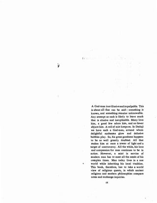 I'
lll.,
..• 1,.·
A God-man.issoillusiveandimpalpable. This
is about aH that can be said :. something is
known, and something remains· unknowable.
Any attempt as such is likely to leave much
that is elusive and inexplicable. Many love
him, a good few adore him, and no fewer
abjure him. A veil of mist keeps on. In Dadaji
we have such a God·man, around whom
delightful sunbeams glow and delusive
bubbles play. So, his great goodness happens
to be as well greatly doubted. All that
makes him at once a tower of light and a
target of controversy. All the while, his love
and compassion for man continues to be in
action. However, a saint in service of
modern man has to meet all the needs of his
complex times. Man today lives in a one
e world while inheriting his local tradition.
This book, therefore, has to take a world
view of religious quests, in which ancient
religions and modern philosophies compare
notes and exchange inquiries.
IX:
 