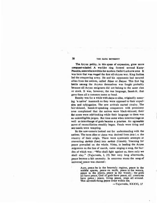 38 THfl lMDA MOVEMENT
The At'y~n polity, in ~is ~Pat• of expansion, grew m,ore
C:QJU'IUHt·miadtxl. A wadike ring forJII.ed around K.us;IJ~
Pan~la, $6Dlewherewith.inth.e modern Delhi-Lucknowzone ~
was here th~~ wa:& waa!!!d the first all-Aryan war. King Sudasa.
led the conquering army. He and his opponents had secured
allies from the natives, ca.lled Diisas or /)asyus. This first big
~attle amon_g the Aryans themselves was fought probably
because all Aryan emigrants did not belong to the same clan
or stock. It was, howev~r. the one languag.e, Sanskrit, that
gave them all a common name or bond.
Enmity was for a while with dasyu ordosa, originally mean-
ing 'a native' inasmuch as they were opposed to their expul-
Sion and subjugation. The new arrivals started rivalry. The
fair-skinned, Sanskrit-speaking conquerors with prominent
nose complained that the natives were black-skinned, their
:ftat noses were odd-looking while their language to them was.
an unintelligible jargon. But time came when intermarria.ge .as
well as interchange of gods became a practice. An agr~ble,­
move of reconciliation steadily began. Feuds were tiring and
sex-need~ were tempting.
·So the new-comers looked out f.or understanding with the
natives. The term dasa or dasyu was derived from desa i. e. the·
country of their origin. There were systematic attempts at
converting durhids (foes} into surhids (friends). Yearning for
peace prevailed on the whole. Visnu, in leading the Aryan
migrators on the line of march, came singing a song, the bur-
den of which was : "Who shall fight against us, them only we
shall slay... (Yajurveda, I, 25) 'Not very long afterwards.
peace became a felt necessity. In sonorous music the song of
universal peace was chanted :..
Aum, peace be in the heavenly regions, peace in ~
middle spaces, peace on earth, peace in the waters,
peace in the plants, peace in the woods ; the. gods:
all have peace, God of gods have peace, all creatures.
have peace ; peace, living peace, reign all around.
This all-embracing peaqe come within me.
. -Yajurveda, XXXVI, 17
-]
 