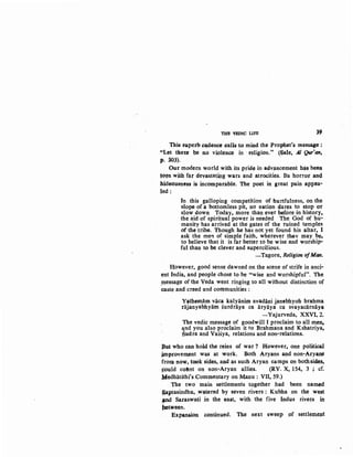 THE VBDIC LIFE 39
This superb c~ence cal~ to mind the Prophet's message :
''Let tker.e Qe no violence in ·religion." (~ale, .AJ Qur'an.
p. SO~). .
Our modern world with its pride in adv11ncement h~ been
t{)ftl with f~r devastating wars and atrocities. Its horror an<!
hideousne's is incomparable. ·The poet in great pain appea-
led:
In this galloping competition of hurtfulness, on the
slope of a bottomless pit, no nation dares to stop or
sJow down Today, more than ever before in history,
the aid of spiritual power is needed The God of ll.u;,.
manity has arrived at the gates of the ruined temples
of the tribe. Though he has not yet found his altar, I
ask the men of simple faith, wherever ~v may be,
to believe that it is far better to be wise and worship-
ful than to be clever and supercilious.
-Tagore, Religion ofMan.
However, good sense dawned on .the scene of strife in anci-
ent India, and people chose to be "wise and worshipful". The
,tnessage of the Veda went ringing to all without distinction of
caste and creed and com.munities :
Yathem,am vaca kalyanim avadani j_anebhyoh brahma
rajanyabhyam surdraya ca aryaya ca svayacarnaya
- Yajurveda, XXVI, 2.
The vedic message of goodwill I proclaim to all me~
and you also proclaim it to Brahmana and Kshatriya,
gudta and Vaisya, relations and non-relations.
Bq.t who can hold the reins of war ? However, one political
improvement was at work. Both Aryans and non-Arya~
froiU now, took sides, and as such Aryan camps on bothsides,
s~ld cottnt on non-Aryan allies. (RV. X, 154, 3 ; cf.
Medhatithi's Commentary on Manu : VII, 59.)
The two main settlements together had been natnW
~aptasindhu,, wa~red by seven rivers : Kubha .on the west
tfnd Saraswati in the ea$t, with. the five Indus rivers in
}letween.
Expansion continued. The next sweep .of settlemept
 