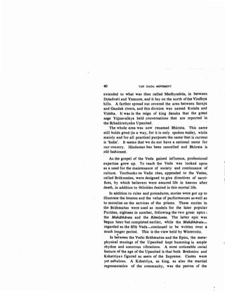 40 THE DADA MOV~T
extended to what was then called Madhyadesa, in between
Drsadvati and Yamuna, and it lay on the north ofthe Vindhya
hills. A farther spread out covered the area between Saraju
and Gandak rivers, and this division was named Kosala and
Videha. It was in the reign of king Janaka that the great
sage Yajnavalkya held conversations that are· reported ·iti
the Brhadaraliyaka Upanisad.
The whole area was now renamed Bharata. This name
still holds good (in a way, for it is only spoken aside), while
mainly and for all practical purposes the name that is current
is 'India'. It seems that we do not have a national name for
our country. Hindustan has been cancelled and Bharata is
old fashioned.
As the gospel of the Veda gained influence, professional
expertise gi:ew up. To teach the Veda was looked upon
as a need for the maintenance of society and continuance of
culture. Textbooks on Vedic rites, appended to the Vedas,
called Briihmailas, were designed to give directives of sacri-
fices, by which believers were assured life in heaven after
death, in addition to ·felicities desired in this mortal life.
In addition to rules and procedures, stories were got up to
illustrate the lesso-ns and the value of performances as well as
to moralise on the services of the priests. These stories in
the Brahmatias were used as models for the later popular
Puralias, eighteen in number, following the two great epics :
the Mahiibhiirata and the Riimiiyana. The latter epic was
begun later but completed earlier, while the Mahiibhiirata-
regarded as the fifth Veda-continued to be written OVer a
much l-onger period. This is the view held by Winternitz.
. 'In between the Vedic Brahmanas and the Epics, the meta-
physical musings of the Upanisad kept humming in ample
rhythm and sonorous vibrations. A most noticeable social
feature of the age of the Upanisad is that both Brahmins and
Kshatriya s figured as seers of the Supreme. Castes were
yet nebulous. A Kshatriya, as king, as also the martial
tepresentative of the community; was the patron of the
 