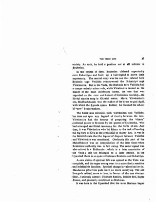 ·•


THE VEDIC LIFE 41
~society. As such, he held a position not at all inferior to
Brahmins.
In the course of time, Brahmins claimed superiority
·,Qver Kshatriyas and built up a vast legend to prove .theit
~upremacy. 'the central story was the one that related how
IB~ahmin sage Vasistha overpowered the Kshatriya ·sag~
:v'iswamitra. But in the Veda, the Brahmin hero VasiStha had
:a comparatively minor role, while Viswamitra ranked as the
·maker of the most celebrated hymn, the one that was
-regarded as the core and kernel of brahminic worship-the
.Siivitri mantra sung in Giiyatri metre. More. Viswamitra's
·son, Madhuchhanda was the maker of the hymn to god Agili,
-with which the ~gveda opens. Indeed, he founded the school
.of"new" hymn-makers.
The Ramayaila mentions both Viswamitra and Vasistha,
-but does not spin any legend of rivalry between the two.
·viSwamitra had the honour of preparing the "charu"
·{celestial paste) to be eaten by the queens of Dasaratha, ~ho
-had arranged sacrificial ceremony for the birth of son. And
-ib.en, it was Viswamitra who led Rama to the task of bendip.g
· the big bow of Siva as the credential to marry Siti'i. It was in
·the Mahiibharata that the legend of dispute between VasiStha
:and Viswamitra was mentioned. Obviously this part of the
Mahabharata was an interpolation of the later times when
=Brahminic authority was in full swing. The same legend was
.·also related in a Brahmaila-which is a later annotation of
-the Veda ; this too belonged to a later period. In the
·Upanisad there is no quarrel between Brahmin and Kshatriya.
A new vision of spiritual life was opened as the Veda was
··compleft, and the sages swung over to a more finely sensitive
:'and indefinable idealism. Epochal change in values had set in.
Handsome gifts from gods were no more satisfying.· The old
live·gods retired, more or less, in favour of the one abstract
--God-variously named: Ultimate Reality, Infinite Self, Super
_!tman, and generally mentioned as Brahman.
It was here in the Upanisad that the term Brahma began
 