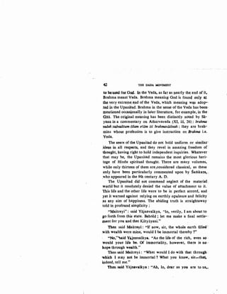42 THE DADA. MOVEMENT
to bousod,f~ G~..In the Veda, as far as llearly the;en,d 9f!t,
Brahma meant Veda. Brahma meaning God is foun4 Qn,y ~~
the. very extrewe. ~nd of the Veda, which meaning w~s adop-
.t~ in the. UpaniSasf. Brahma in the sense of the Veda has been·
JX1~ntioned 0cc;:as~onally in later literature, for example, in the·
Qita. T.b.e or~ginal meaning has been distinctly noted by Sa-
yana in a commentary on Atharvaveda (XI, iii, 26) .: brahma ·
vedah tadvaditum #lam e~am iti brahmavadinah : they are brah-
mins who!ie profession is to give instruction on Brahma i.e.
.Veda.
The seers of the. UpaniS.ad do not hold uniform, or similar·
.id~s in all respects, and they revel in amazing freedom of-
thought, having rig.b.t to hold independent inquiries. Whatever ·
that may be, the Upanisad remains the most glorious heri-
t~,.ge of Hindu spiritual thought. There are many volumes,
while only thirteen <;~f them are ,considered classical, as these
QJ1ly have been particularly commented upon by Samkar~, .
.who appeared in the 9th century A. D. ··
The Upanisad did not commend neglect of the materiaL
world but it resolutely denied the value of attachment to it.
This life and the other life were to be in perfect accord, and
nt it warned a.gainst relying on earthly opulence and felicity
,as any aim of happiness. The abiding truth is straightaway ·
told in profoun4 simplicity ;
."1;4aitreyi": said Yajnavalls:ya, "lo, verily, I am about to
$0 forth from this state. Behold ; let me make a final settle--
~ent for you and th<:~.t Katyayani."
Then said Maitreyi : ('If now, sir, the whole earth fillc4'
.with wealth were mine, would. I be immortal thereby ?"
"No,"'said Yijnav.alkya. "As the life of the rich, even so·
.would your lifo be, Of im1;11ortality, however, there is no·
hope through wealth."
Then said Maitreyi: "What would I do with that through~
-which I may not be immortal'! What you know, sir-tha~
indeed, tell me."
Then said Yajnavalkya: "Ah, lo. dear as Y01 are to us,..
 