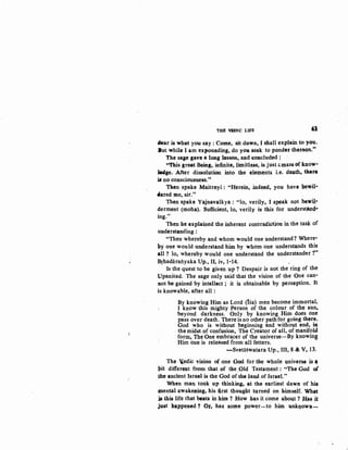 111E Wl>IC LifE 'J
dear is what you say: Come, sit down, I shall explain to you.
But while I am expounding, do you seek to ponder thereQn."
The sage gave a long lesson, and ~oncluded :
"This great Being, infinite, limitless, is just &mass of )Q)ow-
1c4ge. After dissolution into the elements i.e. death, ta•r•
is no consciousness."
Then spake Maitreyi : "Herein, indeed, you have hewil·
4ered me, sir."
Then spake Yajnavalkya: "lo, verily, I speak not bewij....
derment (moha). Sufficient, lo, verily is this for underst~~
ing."
Then he explained the inherent contradiction in the tasf.c of
understanding :
, "Then whereby and whom would one understand? Where-
py one would understand him by whom one understands this
all? lo, whereby would one understand the understander ?''
Brhadaratiyaka Up., II, iv, 1-14. .
Is the quest to be given up ? Despair is not the ring of the
Upanisad. The sage only said that the vision of the One can-
not be gained by intellect ; it is obtainable by perception. It
is knowable, after all :
By knowing Him as Lord (lsa) men become immortal.
I know this mighty Person of the colour of th~ sun,
beyond darkness. Only. by knowing Him does one
pass over death. There is no other path for going there.
God who is without beginning and without end, in
the mid10t of confusion, The Creator of all, of manifo41
form, Tbe One embr~cer of the universe,-By knowing
Him one is released from all fetters. ·
-Svetaswatara Up., III, 8 & V, 13.
The "edic vision of one GQd for the whole universe is ~
pit different fr<lm th~t of the ,Old Testarpent: "The God of
the ancient Israel is the God of the Jand of Israel."
When man tQQk up tbinking, at the earliest dawn of his
(llental awakening, his first tllought turned on himself. Wlt~t
jB this life that ~ats in him ? How has it come aboqt ? H~s it
just happeued ? Or, has ~tome power-to him 1,1nkqow~-
 