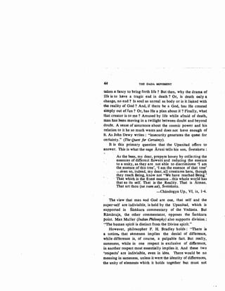 44 THE DADA MOVEMENT
take.n a fancy to bring forth life ? But th~n, why the drama of
life is to have a tragic end in death? Or, is death only a:
change, no end? Is soul as unreal all. body or is it linked with
the reality of God ? And, if there be a God, has He created
simply out offun? Or. has He a plan aboutit 1 Finally, what:
that creator is to me ? Amused by life while afraid of death,.
man has be~n moving in a twilight between doubt and beyond
doubt. A sense of assurance about the cosmic power and his
relation to it he so much wants and does not have enough of
it. As John Dewy writes : "insecurity generates the quest for
certainty." (The Quest for Certainty).
It is this primary question that the Upanisad offers to
answer. This is what the sage .Aruni tells his son, Svetaketu:
As the bees, my dear, prepare honey by collecting the
essences of different flowers and reducing the essence
to a unity, as they are not able to discriminate 'I am
the essence of this tree', 'I am the essence of that tree'
-even so, indeed, my dear, all creatures here, though
they reach Being, know not "We have reached Being.'
· That which is the finest essence -this whole world has
that as its self. That is the· Reality. That is Atman.
That art thou (tat tvam asi), Svetaketu. .
-Chiindogya Up., VI, ix, 1-4.
The view that man and God are one, that self and the
!!Uper-self are indivisible, is held by the Upanisad, which is
supported in Slitilkara commentary of the Vedanta. But
Ramanuja, the other commentator, opposes the Sarhkara
point. Max Muller (Indian Philosophy) also supports division:
~·The human spirit is distinct from the Divine spirit."
However, philosopher P. H. Bradley holds : ''There is
a notion. that sameness implies the denial of difference,
while difference is, of course, a palpable fact. But really,
sameness, while in one respect is exclusive of difference,
in another respect most essentially implies it. And these two
'respects' are indivisible, even in idea. There would be no
meaning in sameness, unless it were the identity of differences.
the unity of elements which. it holds together but must not
 