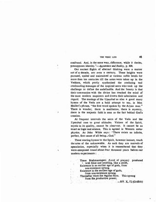 :.
r
...
THE VEDIC LIFE 45
(:onfound. And, in the same way, difference, while it denies,
presupposes identity."-Ap1earance and Reality, p, 308.
Our ancient fiigqts. of abstract thinking were a ·matter
not of a decade, nor even a century. These heights were
-pursued, s~aled and maintained at various noble levels for
more than ten centuries till the notes were taken up in the
Vedanta, which partly synthesised the confusing and
·- confounding messages ~f the inspired seers who took qp the:
challenge to define the undefinable. And the beauty is that
their communion with the divine has touched the mind of
the most modern enquirers and drawn their admiration and
regard. The musings of the Upanisad as also a good many
hymns ·Of the Veda· are a bold attempt to say, in Max
Muller's phrase, "the first word spoken by the Aryan man.'"
There is wonder; there is meditation, there is mystery,
.there is the majestic faith in man as the fact behind God's
·creation.
At frequent intervals the seers of the Veda and the
_Upani8ad rose. to great altitudes. Visions of the Spirit,
mystic in its quality,: cannot be clear-cut. It cannot be as
·exact as logic and science. This is agreed in Western meta-
physics.. As John Wilde says: "There exists an infinite~
perfect, first·cause of all being-God."
These· soaring hymns to the Spirit, however inexact, touch
-the:area· of the unknowable.. As such they are marvels of
~speculation, .especially when it is remembered that they ,
were e:omposed round about four thoqsand years b~ore O'Ql"
modern experiments·: .
.These Brahmanaspati (Lord of prayer) . produced
~ .. with :llast and smelting, like a smith,
Existence in an earlier age of gods, from
non~existence sprang.
Existence in the earliest age of gods,
from non•existence sprapg.
.Thereafter w·ere the regions born. This sprang
from.tbe__prQducttve_power•
. - .·.-RV. '){, 72 (Griffith)
 