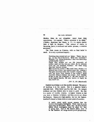 46 THE DADA MOVEMENT
Mec.tetn ideas· do not altogithl!t reject these dMp
speculations. It is agreed : "Enry existence is llti etlMit."
TDe'YJey, &J;i!rienee And Natwe, p. 71. ) A nntty similar
View is held by Bergson : "The essence of reality is
·becomin'A, that is, a continual and active process, a creative
.,YolutiO'D-.,.
The V~da muses on Creation, with no final belief tb
teach. It is only a profound inquiry :
Nonbeing then existed not nor being : There was n0
11ir, nor sky that is beyond it. What was concealed ?
Wherein ? In whose protection ? And was there deep
unfathomable water ?
Death then existed not nor life immortal ; of
neither night nor day w:as any token. By its inherettt
force the one breathed windless : No other thing
than that beyond existed.
Who knows for certain ? Who shall here declare it ?
Whence was it born, and whence came this creation ?
The gods were born after this world's creation : Then
who can know from whence it has ariSen ? None
knoweth whence c-nmtion has arisen : And wheth'r
he.has or has liot preduced it: He wh.o surveys it
in the highest heaven, He only knows or haply he
may know not.
-RV. X. 129. (Macdonell)
Dofini~ kn(JW~ge is not the sensible demand. The- p&wer
or knowing is hi the seatch. -:r%t is a pMCeful belief a
supremt want. Oft-t'n beiief may b'e a fait dst. On meagte
evidence one may believe only to oome to grief. But thltt
is a matter of worldly wisdom. A higher wisdom is. that
you have a freedom to believe, and then you do not abuse
tire freedom. Reason is a high quality, but hot the ·highest.
Intellect'is boUnd to break dbWb at some point of exertion :
A really naked. spiti! cahnot .. assume that the
world is thoroughly intelligible. Th~re may be surds
there may be hard f'acts. there may be dar~ abysses
befete which ill'telliaence th~st be sit¢ttt. for fear
of going mad. And it th~~ steond place, even if
. t& the ib:tellect all things should prove perspicuous,
 