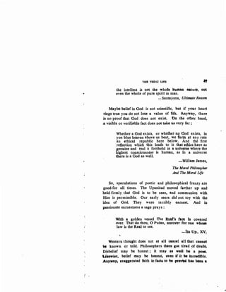•
htE VEDIC l.IFE
..,
the intellect is not the whole bUI!lan ftllture, not
even the whole of pure spirit in man.
-Santayana, Ultimate Reason
Maybe belief in God is not scientific, but if your heart
·tings true you do not lo8e a value of life. Anyway, there
is no proof that ·ood does not exist. On the other hand,
3 visible or verifiable fact does not take us very far :
Whether a God exists, or whether JiQ 'God exists, in
yon blue heaven above us bent, we fonn at any rate
an ethical republic here lietow.. And the first
refiection which this leads to is that etliics have as
genuine and real a foothold iii a univerSe where the
nighest consciousness is human, as in a universe
the-re is a God as well.
-Willam James,
The Moral Philosopher
And The Moral life
So,. speculations of poetic and philosophical frenzy are
good for all times. The Upanisad moved farther up and
held firmly that God is to be seen, and communion with
Him is permissible. Our early seers did not toy with the
'idea of God. They were terribly earnest. And in
-passionate earnestness a sage prays:
With a golden vessel The Reat•t f'QC!e IS cavered
over. That do thou, 0 Pusan, uncover for one 1Vbose
law is the Real to see.
-lsa Up:, xv.
Western thought does not at all cancel -all that cass~t
be known or told. Philosophers there get tired of doubt;
Disbelief may be honest; it may as well be· a pose,
IA.kewise, belief may be hones4 twen ·if it w -incredible.
Anyway. exaggerated faith in fact$ to be JK"vW ha& been a
 
