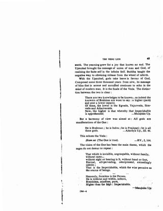 I
'
'1
'
l1
1
I
I'H
~
"c·
-~~
fJ
THS VEDIC 'LIFE 49
earth. The yearning grew for a joy that. knows no end. The
Upanisad brought the message of union of man and God, of
realising the finite self in the infinite Self. Buddha taught the
negative way to obtaining release from the wheel of rebirth.
With the Upanisad, gods take leave in favour o( God,
Composed some three thousand years from now, its message
of bliss that is serene and unruffied c;:ontinues to e<;ho in the
mind of modern man. It is the finale of the Veda. The distinc·
tion between the two is clear :
There are two knowledges to be known-as indeed the
knowers of Brahman are wont to say : a higher (para)
and also a lower (apara).
Of these, the lower is the ~gveda, Yajurveda, Sam·
veda and Atharvaveda.
Now, the higher is that whereby that Imperishable
is apprehended. -Mun4aka Up.
But ·a harmony of view was ·aimed at : All ·gods are
manifestations of the One :
He is Brahman; he is Indra ; he is Prajiipati; he is all
these gods. -Aitareya Up., III. 46.
This echoes the Veda :
Ekam sat (The One is true). -RV., I, 164.
The vision of the One has been the main theme, which the
sages do not demur to repeat :
That which is invisible,.ungraspable, without family,
without caste.....
without sight or hearing is It, without hand or foot,
Eternal, all-pervading, omnipresent, exceedingly
subtile; ·
That is the Imperishable, which the wise ·perceive as
the source of beings.
Heavenly, formless is the Person.
He is without and within, unborn,
Breathless, mindless, pure, ··
Higher than the high : lm~rishable.
DM-4
/
-Manfi{uka, Up~
 
