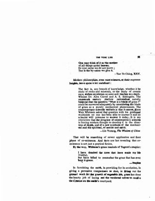 null YEJ)lC :LID
<>At ma' tlliH:11£itas 'tlte IDOtQor
ofJJ.ll U,ioga updct hl;awn.
Its trpe name w~ do. not Jcnow ;
Tao ts the "Y:-name we give it.
•
-Tao Te Ching, 'XXV.
ldQd.un philQSQ~, ~a llU)$t.•cif.Me~:at ~- ~upreme
.hfli.ah1s,.bl:avo JCPlim a lot undefined :-
The fact is, any branch of knowledge, whether it be
study of rocks and minerals, or tb,e study of cosmic
rays, ttdkes mysticism as soeri asit f'eacbes any depth.
Witness Dr. Alex Carrel and A. S. Eddington. The
ninettenth oratury Shallow rationlism naively
btlieved that1he question ''What is a blade .ofgrass ?"
could be answeredadequately by .considering dle blade
of grass as a purely mechanical phenomenon. The
contemporary lcientiic &UjtJJde is that itcmtncN:."ince
Walt Whitman asked.that que:stion with his pr.o~4
mysticism no one l;tas been a,ble to answer it and.rio
scientist will presume to -answer it today...It is my
conviction tbm the progress .<If contemporary scienceJ;
is forcing modern thought to develop it in the direc-
tion ofdepth, and ef a new synthesis af the mechani·
ul ,and the spirit181, of mattc.fi' and ·spirit.
. --Lin Yut~~ 'Phe W1$dtJP'IJ of China
That will bs: so~aething of newer application and finer
pl}ase of ~o-existenco. Ami 4cts are fast revealing that co-
existence is not just a poetical fiction.
By.'lae lay~ ~..sg.rass teminds <>fTagare'sc0uplet:
I l,l.Mre ~ ·t.b.e .t~es taat Aa¥• •• ll)f lift
fruitfvl,
but have fatled to f¢mem"bet the gra~s that has ever
lJpt it green. ·
" -lfrt~~Pt;J
In furnishing the eatth, in providing for its evolution·; in
3ivms a pc;rvmve co.upedl»ss • 4Jlst, in $tMs out the
~d wo,k ~r ~·g~of~e life, gt~has done
the hearty job .of laying eet the wrdll'rM ·'dvet'tO rectfve
theC,..4»1r4n fllae...-~ courtyard.
 