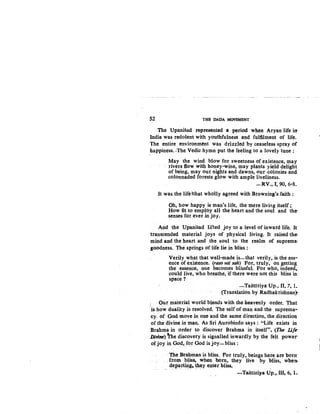 52 THE DADA MOVEMENT
The Upanisad represented a period when Aryan life irr
India was redolent with youthfulness and fulfilment of life.
The entire environm6nt was drizzled by ceaseless spray of
happiness..The Vedic hymn put the feeling to a lovely tune :
May the wind blow for sweetness of existence, may
rivers ft.ow with honey-wine, may plants yield delight
of being, may om:: nights and dawns, our ,colonies and
colonnaded forests glow with ample liveliness.
-RV., I~ 90, 6-8~
It was the life !that wholly agreed with Browning's faith :
Oh, how happy is man's life, the mere living itself;
How fit to employ all the heart and the soul and the
senses for ever in joy.
And the Upanisad lifted joy to a level of inward life. It
transcended material joys of physical living. It raised the
mind and the heart and the soul .to the realm of supreme;
goodness: The springs of lifeJie in bliss : . -
Verily what that well-made is-that verily, is the ess-
ence of existence. (raso vai sah) For, truly, on getting
the essence, one becomes blissful. For who, indeed,.
could live, who breathe, if there were not this bliss in~
space?
-Taittiriya Up., II, 7, I~
(Translation by Radhakrishnan}
. Our material world blends with the heavenly order. That
·is how duality i~ resolved. The self of man and the suprema-
cy. of God move in one and the same direction, the direction
of the divine in man. As Sri Aurobindo says : "Life exists in
Brahtria in order to discover Brahma in itself". (The Life
Djvine) ~e discovery is signalled inwardly by the fett power-
of joy in God, for God is joy-bliss :
The Brahman is bliss. Por truly, beings 'here are borrr
from bliss. when born, they live . by bliss, when
depart~•. ~ey enter. bliss, . .
~Taittiri)'a Up.,.IIl, 6, 1~
 