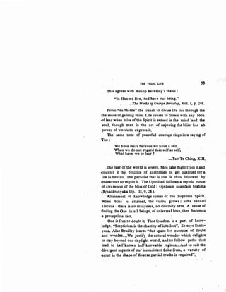 THE VEDIC LIFE 53
This agrees with Bishop Berkeley's thesis :
"In Him we live, and have our being."
-The Works ofGeorge Berkeley, Vol. I, p. 248.
From "earth-life" the transit to divine life lies through the
1he sense of gaining bliss. Life ceases to frown with any look
.of fear when bliss ofthe Spirit is ~ensed in the mind ·and the
soul, though man in the act of enjoying the bliss has no
power of words to express it.
The same note of peaceful courage rings in a saying of
Tao:
We have fears because we have a self.
When we do not regard that self as self,
What have we to fear ?
-Tao Te Ching, XIII.
.The fear .of the world is severe. Men take flight from itand
~ounter it by practice of austerities to get qualified for a.
life in heaven. The paradise that is lost is thus followed by
~ndeavour to regain it. The Upanisad follows a mystic route
of awareness of the bliss of God : vijnanam anandam brahma
{Brhadaratiyaka Up., III, 9, 28.).
Attainment of knowledge comes of the Supreme Spirit.
When bliss is attained, the vision grows : neha nanii.sti
kincana-there is no manyness, no diversity here. A sense of
-finding the One in all beings, of universal love, then becomes
4 perceptible fact
One is free to doubt it That freedom is a part of know-
ledge. "Scepticism is the chastity of intellect". So says Santa-
yana. Also Bradley leaves "due space for exercise of. doubt
.and wonder..•.We justify the natural wonder which delights
to stay beyond our daylight world, and, to follow paths that
lead to half-known half-knowable regions....And to suit the
divergent aspects of our inconsistet1t finite lives, a variety of
-error in the shap& of diverse partial truths is required";.
 