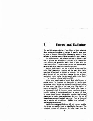 4 Sorrow and Suffering- '
lllll world iS a OIJUrt ottri&t Frot~:~ bitth to dwatll an a~
dlert jj maacrr, of one kjMl o:r «nGtl!M:t. li jg $(J for M09t met!
for most of the time. Meanwhile,. all stmtggl:e, m«e Ot: ~~~
to lessen or shonoa so~row. None succeed ; few otUY hOtpe to.
The ancient remedy was religion and prayer. Modem reaa~
edy is science and technolo&y,. which are to an ex,tont allied
with politics ~nd eeonomics and ~ host of other ~rim and
grand mechanisms. Yet our modem wodd has been' swinging
tb tJlo~ atld tlJC>ftt. misadventure and misfortune.
Ancient India readily set out on a bold adventure of the:
spirit; 11re Veda attd the· tJpaniSad ted 1ft~ way. R:osy belief
:Pf~'tai:led. Wilen life is in bloom it is naturally gay arrd gra•
ciaut. Springs of jay, then, keep playing. Sdrrow is simp'ly
l'augiied at. Indian soul at the time was i:n a flowering festiv-·
lty. 1'he Upanrtad pulsated with jOy of life.
Bright new idea is a gift of youth. Bold belief belongs to'
d1rting y'O'tttfl. The UpanHad was the musing of a spring time
6f-buddi.Itg yoUth. As the first thtmes af frem life wete about-
to- fade a'<lfay, ~e vi8rott of joy grew pale. Dim shadows or
sonow eclip$ed life. "F&.e mdv~~ of higher miftd began t<"·
go under and fall off. In fact, man cannot remain too long ott:
too·hith a plttne. A coming down is-only a matter of time~
A1 st.reb: a time of tarpot~ plil0$0pb.ie!f wearily wheel armtttcli
tll-cf-~tte'fg ofi'&Ubt~ deeay ~b:td dis~. By l'lOW, the era 6f
the tlt'St"t-.re'hre jteaf UpanMads was ol'Ck. Tken a d~W«""
ifg of quality set in. Original tb.Wtiftg · was ttplaced by
d!Gttl~ commoMadtes.
· Ag life fot'ce< wa; enf.ebl.t., mea feU intt> mOOd-y mecUt.-.
tion. FrcMW now·•atklto¥ to11gf " Malt Mull«.-,.,,!J~ '"111.,
principal systems of philosophy in India ...start from the
54
 