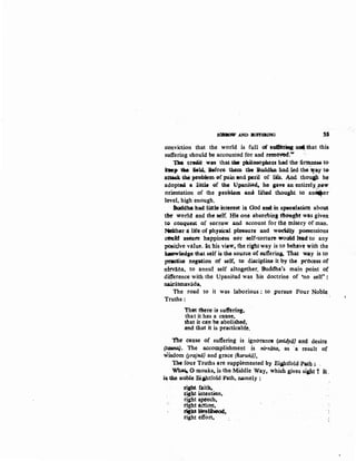 SOMICJW AND IUFFHIUNG ss
conviction that the world is full of sufitiag: ~that this
suffering should be accounted for and temoved'."'
T.IM eretiit was that U. pD.ilosoplleu had the iirmuess- to
k•p 1M ic14. Before. tbem the Buddl:8; had led the 'way te-
attuk the probiem of pain and pe.til of lite. And thou.IJJ. he
adopted a little of tb4, Upanisat4 be gav-e an entirely,lJ.eW
orientation of the p:roblom anci lifted thought to anGc;er
level, high enough. ..
Buddha llad. litUe interest itt OOd and in speculation about
t1're wodd and tht setf. His one absorbing tfrought was given
to conquest of sonow and account for the misery of man.
Nlither a life of physical pleasure and wMWiy possessions
ceufd &'IMite happintss nor self-torture wolJkt ltad to any
pO«;it,ive va1ue. In his vioW, the riaht way is to behave with the
k.aowieci&e that self is tho sour~:e o£ sufteria3- That way is to
p1il0tisct ttegacion of self, tv discipline it by the pt'OCCss of
nirvana, to annut self altogether. Buddha's main point of
difference with the Upanisad was his doctrine of 'no self' :
nairatmavada.
The road to it was laborious : to pursue Pour Noble .
Truths:
Th'M t&ere is· sutYerilf#,
that it has a cause,
that it can be abolished,
tmd that it is practicable.
the cause of suf:teriog is ignorance (avidyaJ and desire
(tqrma). The accomplishment is nirvana, as ·a result of
wisdom (prajna} and grace {karuritiJ.
The fout Truths are supplemented by Ei&I:J.tfold Path;..
Wh~ 0 monks. is the Middle Way, which gives s1P,t?. It,
i& the noble Bijhtfold Path, namely :
riabt faith.,
t;igb.t inte11tion,
right speech,
tight actiott,
~~~~ metibood,
right effort,
 