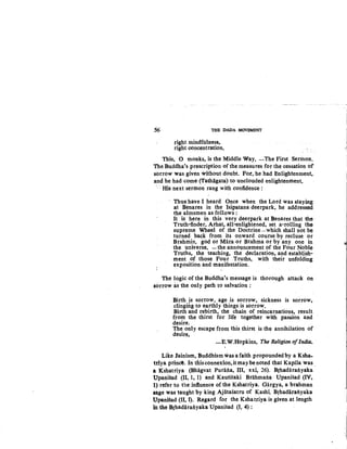 56 THE DADA MOVEMENT
right mindfulness,
right concentration.
This, 0 monks, is the Middle Way. -The First Sermon.
'l'he Buddha's prescription of the measures for the cessation of
sorrow was given without doubt. For, he had Enlightenment,
and he had come (Tathagata) to unclouded enlightenment.
· · His next sermon rang with confidence :
Thus have I heard..Once when the Lord was staying
at Benares in the Isipatana deerpark, he addressed
the almsmen as follows :
It is here in this very deerpark at Benares that the ·
Truth-finder, Arhat, all-enlightened, set a-rolling the
supreme Wheel of the Doctrine -which shall not be
turned back from its onward course by recluse or
Brahmin, god or Mara or Brahma or by any one in
the universe, -the announcement of the Four Noble
Truths, the teaching, the declaration, and establish-
ment of those Four Truths, with their unfolding
exposition and manifestation.
The logic of the Buddha's message is thorough attack on
sorrow as the only path to salvation :
Birth is sorrow, age is sorrow, sickness is sorrow,
clingmg to earthly things is sorrow.
Birth and rebirth, the chain of reincarnations, result
from the thirst for life together with passion and
desire.
The only escape from this thirst is the annihilation of
desire.
-E.W.Hopkins, The Religion ofIndia.
Like Jainism, Buddhism was a faith propounded by a Ksha-
tdya princ!. In thisconnexion,itmaybenoted that Kapila was
a Kshatriya (Bhagvat Purana, III, xxi, 26). Brhadaranyaka
Upanisad (II, 1, 1) and Kausitaki Brahmana Upanisad (IV,
1) refer to the infiuence of the Kshatriya. Gargya, a brahman
sage was taught by king Ajatasatru of Kashi. Brhadaranyaka
Upanisad (II, I). Regard for the Kshatriya is given at length
in the Brhadaranyaka Upanisad (I, 4):
_i
 