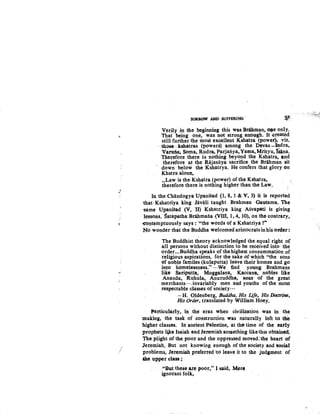 •~-
/'
SORROW AND SUFFilR.ING- ~-
Verily in the beginning this was Brihman, OR-e only.
That being one, was not strong enough. It -created
still further the most excellent Kshatt:a (power), viz.
those kshatras (powers) q.mong the Devas -Indra,
Varutia~ Soma, Rudra, Parjatiya,Yarna, Mrityu, Iiana.
Therefore there is nothing beyond the Kshatra, and
therefore at the Rajasiiya sacrifice the Brahman sit
down below the Kshatrya. He confers that glory on
K.hstra alone•
...Law is the. Kshatra {power) of the Kshatra,
therefore there is nothing higher than the Law.
In the Chandogya Upanisad (1, 8, 1 & V, 3) it is reported
that· Kshatriya king .Javali taught Brahman Gautama. The
-same Upanisad (V, II) Kshatriya king Asvapati is giving
lessons. Satapatha Brahmatia {VIII, 1, 4, 10), on the contrary,
.contemptuously says : ~"the words of a Kshatriya t•
No wonder that the Buddha welcomed aristocrats inhis Ot'der:
The Buddhist theory acknowledged the equal right of
all persons without distinction to be received into the
order...Buddha speaks of the highest consummation of
religious aspirations, for the sake of which "the sons
of noble familes {kulaputta) leave their homes and go
into homelessness~" ···We find young Brahmans
like Sariputta, Moggalana, Kaccana, nobles like
Ananda, Ruhula, Anuruddha, sons· -of the great
merchants···.invariably men and youths of the most
respectable classes of society···
-H. Oldenberg, .Buddha, His life, His Doctrine,
His Order, translated by William Hoey.
Particularly, in the eras when civilization was in the
making, the task of construction was naturally left to the
higher classes. In ancient Palestine, at the time of the early
prophets·lijce Isaiah and Jeremiah something likethiS obtained.
The plight of the poor and the oppressed moved:the heart of
.Jeremiah. But not knowing enough of the society and 11ociat
problem~. Jeremiah preferred ito leave it to the judgment of
&he upper class.;
"But these ar~ poor," I said, Mere~
ignorant folk, . .
 